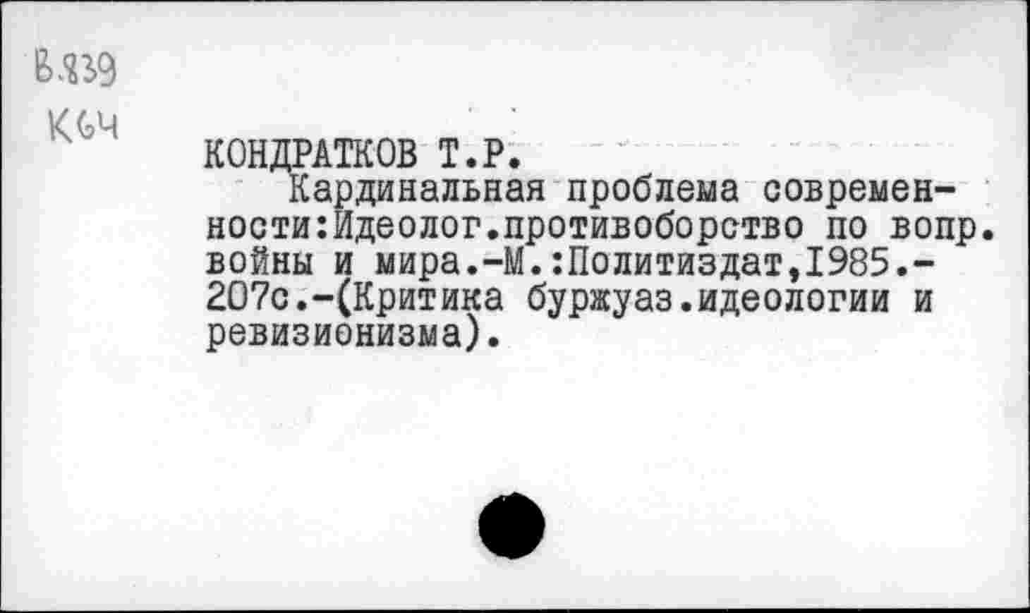 ﻿КОЧ
КОНДРАТОВ Т.Р.
Кардинальная проблема современ-ности:Идеолог.противоборство по вопр. войны и мира.-М.:Политиздат,1985.-207с.-(Критика буржуаз.идеологии и ревизионизма).